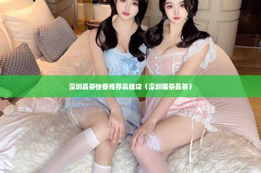 深圳品茶快餐推荐品牌店（深圳喝茶品茶）