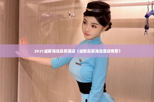 2021成都海选品茶酒店（成都品茶海选酒店推荐）