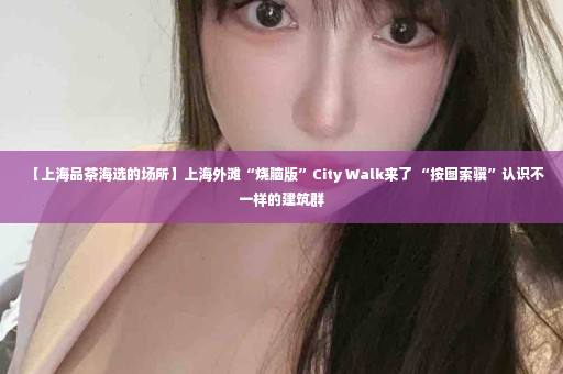 【上海品茶海选的场所】上海外滩“烧脑版”City Walk来了 “按图索骥”认识不一样的建筑群