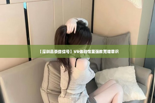 【深圳品茶微信号】VR体验馆里强教育增意识
