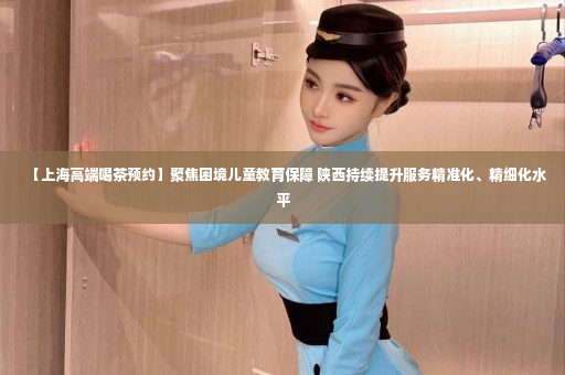 【上海高端喝茶预约】聚焦困境儿童教育保障 陕西持续提升服务精准化、精细化水平