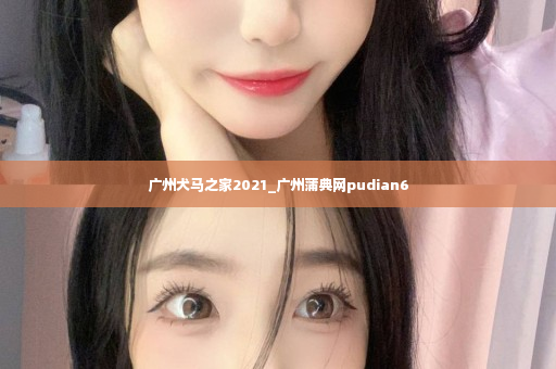 广州犬马之家2021_广州蒲典网pudian6