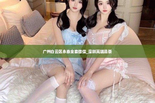 广州白云区永泰全套微信_深圳高端品茶