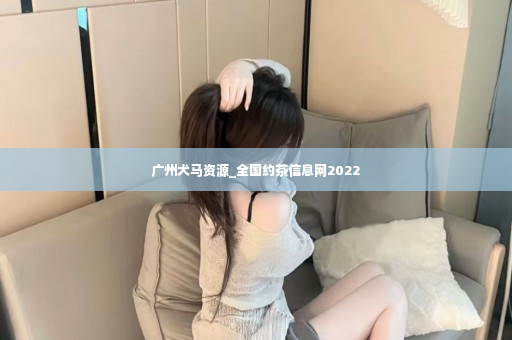广州犬马资源_全国约茶信息网2022
