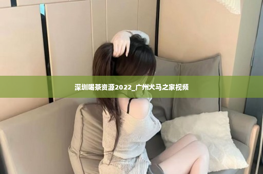 深圳喝茶资源2022_广州犬马之家视频