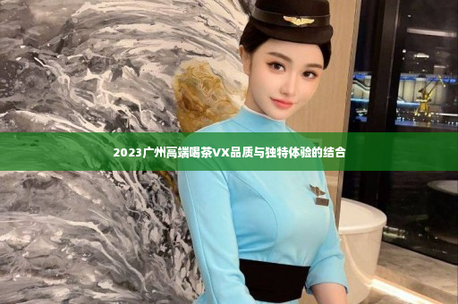 2023广州高端喝茶VX品质与独特体验的结合