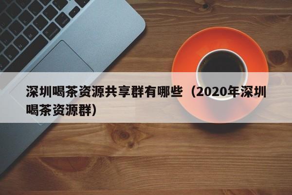 深圳喝茶资源共享群有哪些（2020年深圳喝茶资源群）