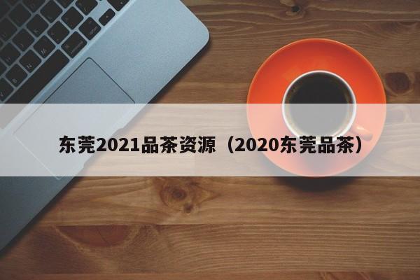 东莞2021品茶资源（2020东莞品茶）
