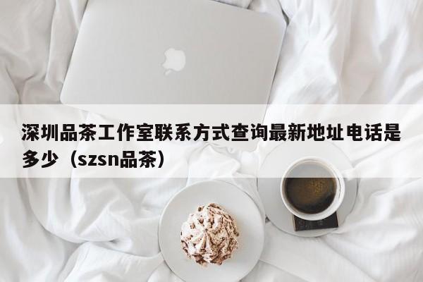 深圳品茶工作室联系方式查询最新地址电话是多少（szsn品茶）