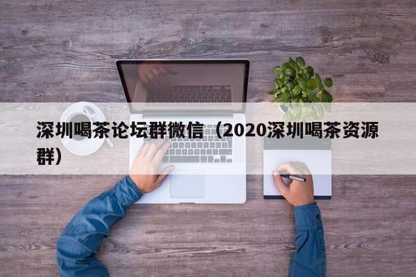 深圳喝茶论坛群微信（2020深圳喝茶资源群）