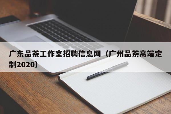 广东品茶工作室招聘信息网（广州品茶高端定制2020）