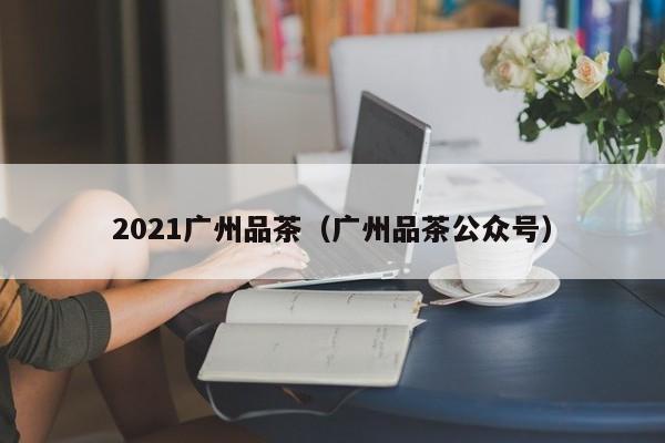 2021广州品茶（广州品茶公众号）