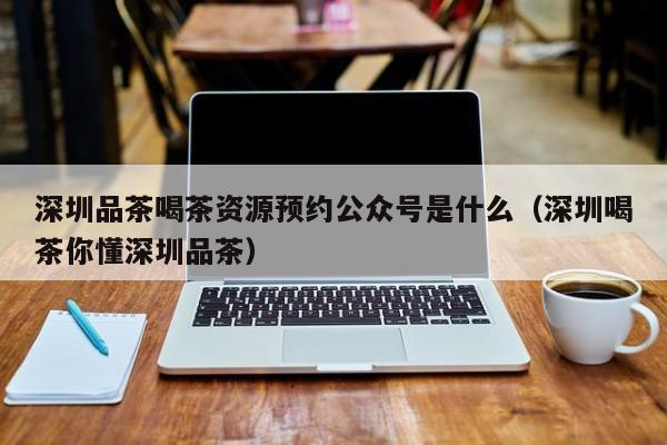 深圳品茶喝茶资源预约公众号是什么（深圳喝茶你懂深圳品茶）