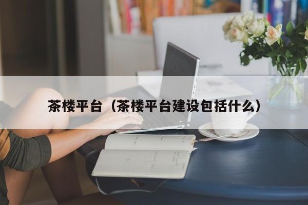 茶楼平台（茶楼平台建设包括什么）