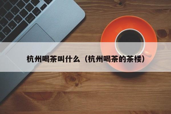 杭州喝茶叫什么（杭州喝茶的茶楼）