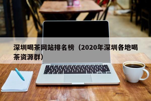 深圳喝茶网站排名榜（2020年深圳各地喝茶资源群）