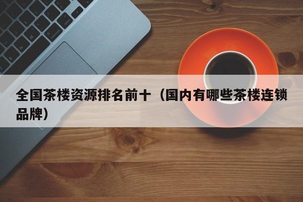 全国茶楼资源排名前十（国内有哪些茶楼连锁品牌）