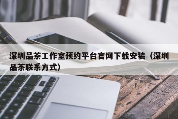 深圳品茶工作室预约平台官网下载安装（深圳品茶联系方式）