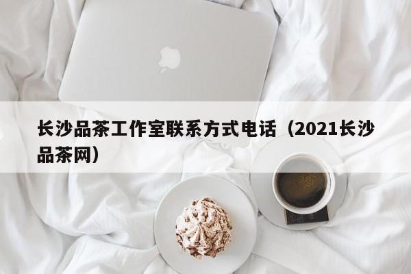 长沙品茶工作室联系方式电话（2021长沙品茶网）