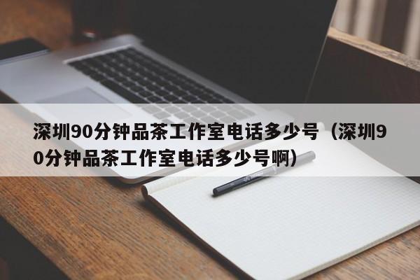 深圳90分钟品茶工作室电话多少号（深圳90分钟品茶工作室电话多少号啊）