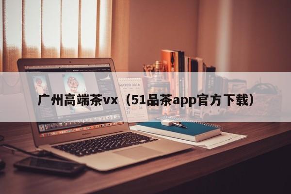 广州高端茶vx（51品茶app官方下载）