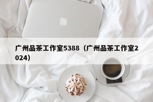 广州品茶工作室5388（广州品茶工作室2024）