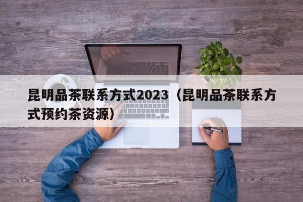 昆明品茶联系方式2023（昆明品茶联系方式预约茶资源）