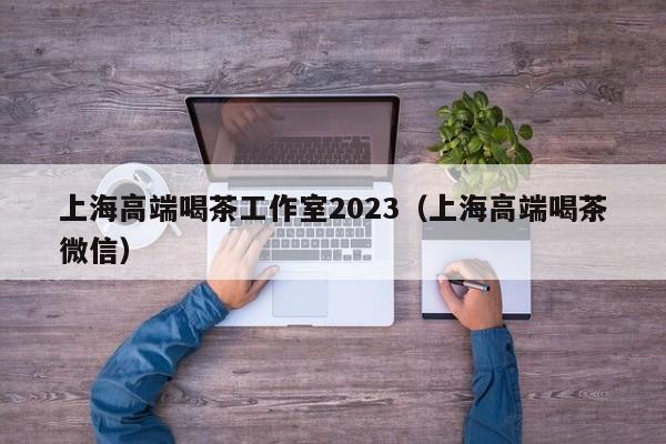 上海高端喝茶工作室2023（上海高端喝茶微信）