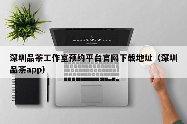深圳品茶工作室预约平台官网下载地址（深圳品茶app）