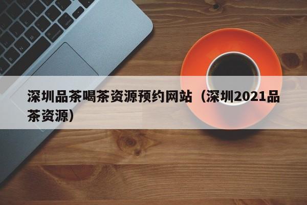 深圳品茶喝茶资源预约网站（深圳2021品茶资源）