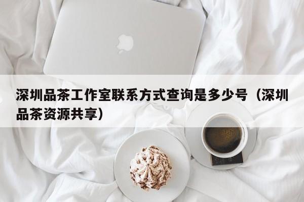 深圳品茶工作室联系方式查询是多少号（深圳品茶资源共享）