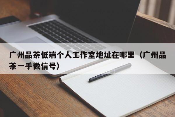 广州品茶低端个人工作室地址在哪里（广州品茶一手微信号）