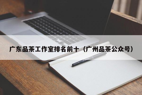 广东品茶工作室排名前十（广州品茶公众号）