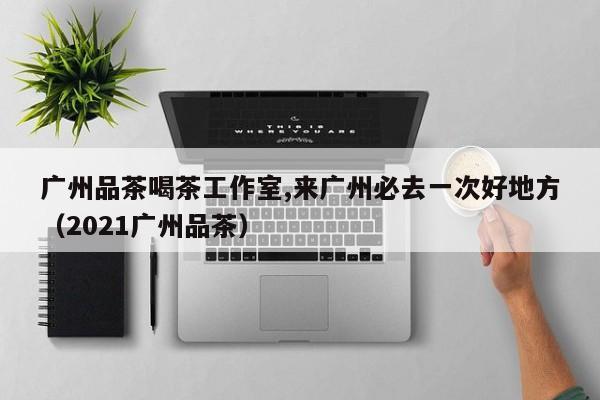 广州品茶喝茶工作室,来广州必去一次好地方（2021广州品茶）