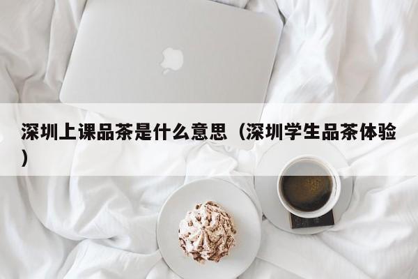 深圳上课品茶是什么意思（深圳学生品茶体验）