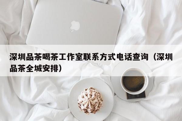 深圳品茶喝茶工作室联系方式电话查询（深圳品茶全城安排）