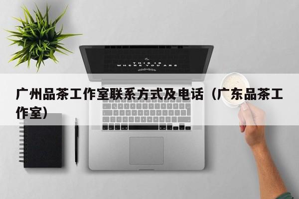 广州品茶工作室联系方式及电话（广东品茶工作室）