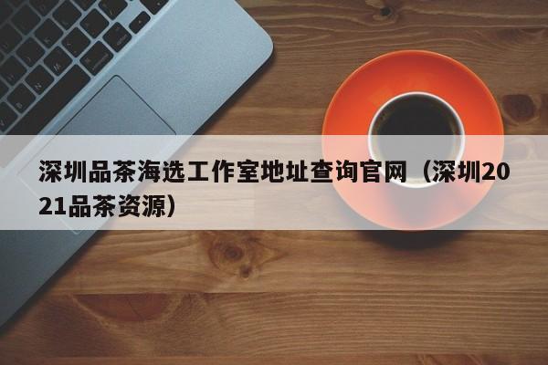 深圳品茶海选工作室地址查询官网（深圳2021品茶资源）