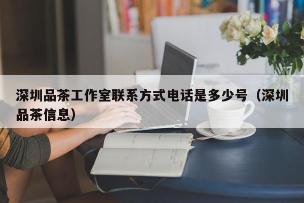 深圳品茶工作室联系方式电话是多少号（深圳品茶信息）