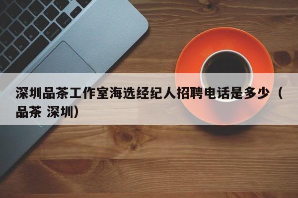 深圳品茶工作室海选经纪人招聘电话是多少（品茶 深圳）