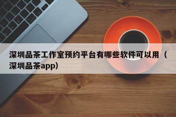 深圳品茶工作室预约平台有哪些软件可以用（深圳品茶app）