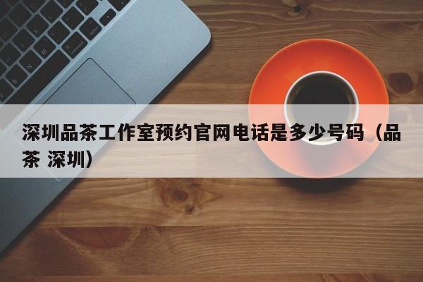 深圳品茶工作室预约官网电话是多少号码（品茶 深圳）