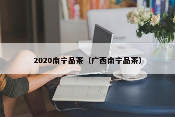 2020南宁品茶（广西南宁品茶）