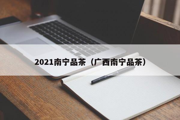 2021南宁品茶（广西南宁品茶）