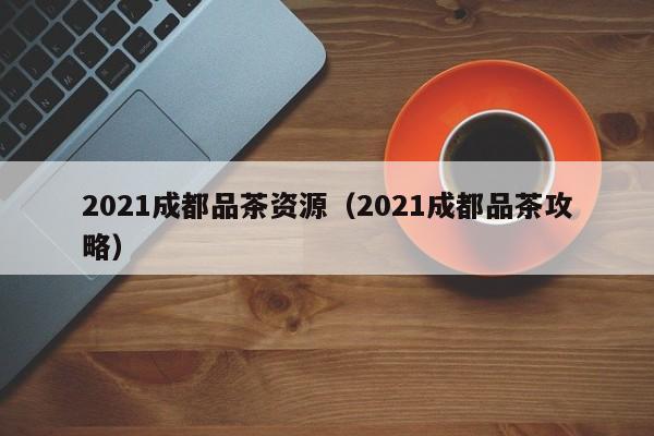 2021成都品茶资源（2021成都品茶攻略）