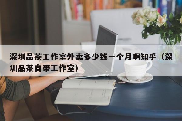 深圳品茶工作室外卖多少钱一个月啊知乎（深圳品茶自带工作室）