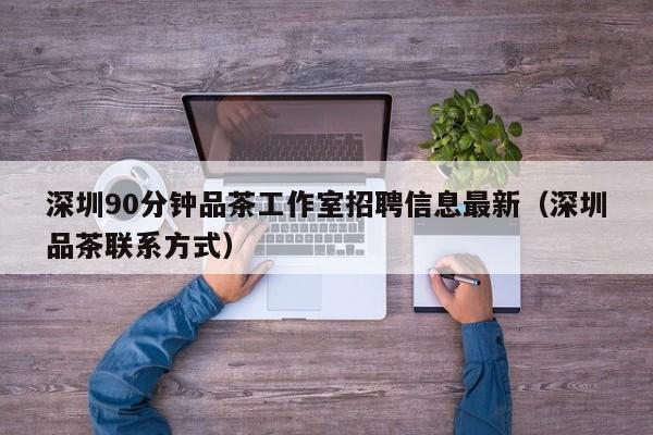 深圳90分钟品茶工作室招聘信息最新（深圳品茶联系方式）