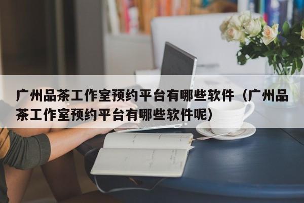 广州品茶工作室预约平台有哪些软件（广州品茶工作室预约平台有哪些软件呢）