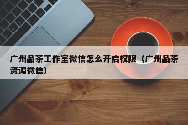 广州品茶工作室微信怎么开启权限（广州品茶资源微信）