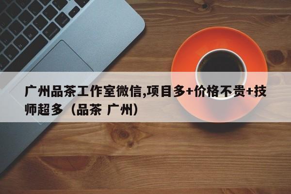 广州品茶工作室微信,项目多+价格不贵+技师超多（品茶 广州）
